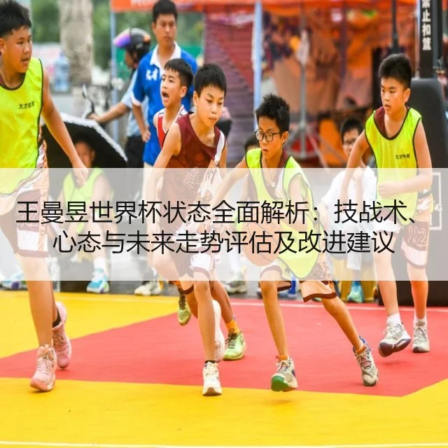 王曼昱世界杯状态全面解析：技战术、心态与未来走势评估及改进建议